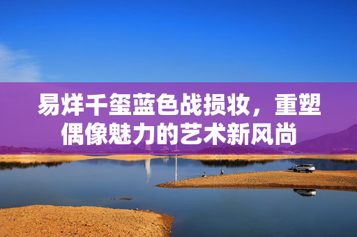 易烊千玺蓝色战损妆，重塑偶像魅力的艺术新风尚
