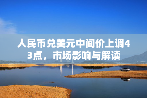人民币兑美元中间价上调43点，市场影响与解读