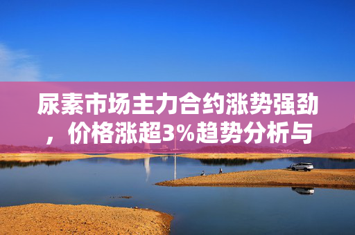 尿素市场主力合约涨势强劲，价格涨超3%趋势分析与展望