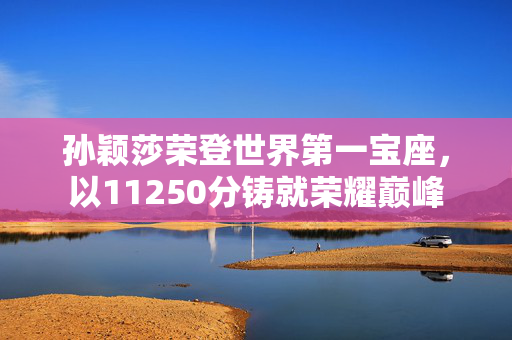 孙颖莎荣登世界第一宝座，以11250分铸就荣耀巅峰