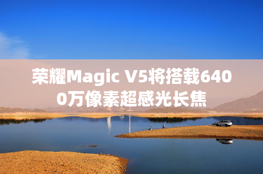 荣耀Magic V5将搭载6400万像素超感光长焦
