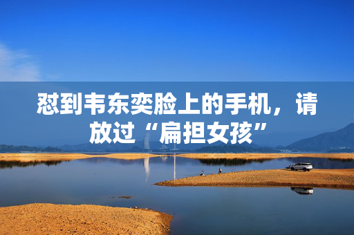 怼到韦东奕脸上的手机，请放过“扁担女孩”