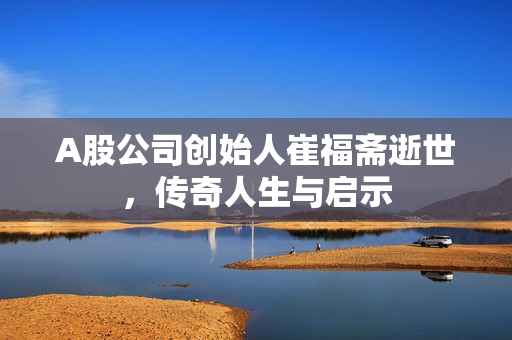 A股公司创始人崔福斋逝世，传奇人生与启示