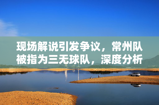 现场解说引发争议，常州队被指为三无球队，深度分析与反思