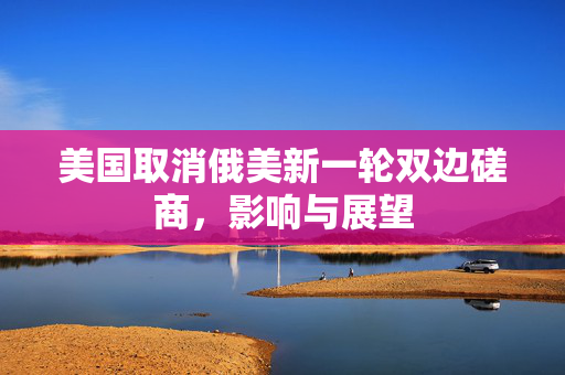 美国取消俄美新一轮双边磋商，影响与展望