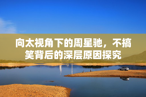 向太视角下的周星驰，不搞笑背后的深层原因探究