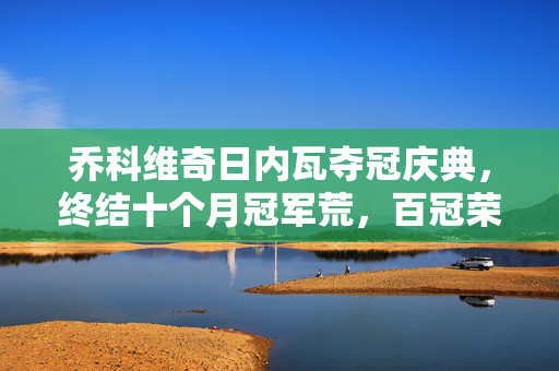 乔科维奇日内瓦夺冠庆典，终结十个月冠军荒，百冠荣耀时刻