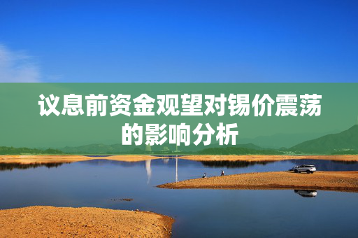 议息前资金观望对锡价震荡的影响分析