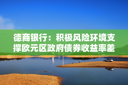 德商银行：积极风险环境支撑欧元区政府债券收益率差进一步收窄