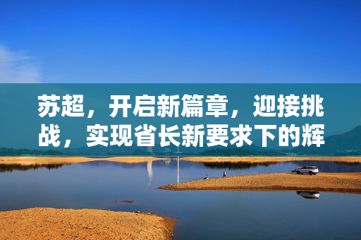 苏超，开启新篇章，迎接挑战，实现省长新要求下的辉煌成就