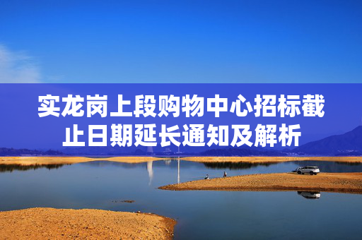 实龙岗上段购物中心招标截止日期延长通知及解析