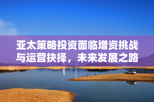 亚太策略投资面临增资挑战与运营抉择，未来发展之路何去何从？