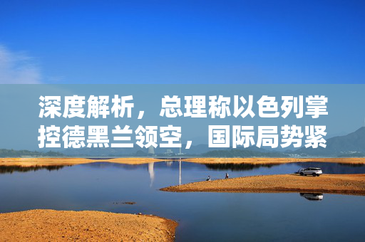 深度解析，总理称以色列掌控德黑兰领空，国际局势紧张升级