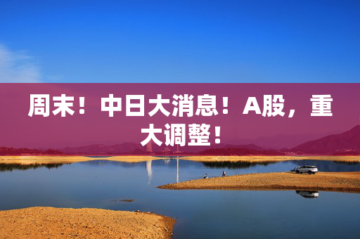 周末！中日大消息！A股，重大调整！