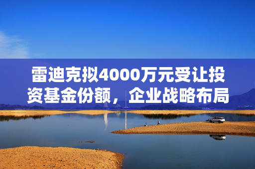 雷迪克拟4000万元受让投资基金份额，企业战略布局迈入新篇章