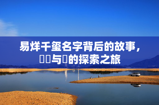 易烊千玺名字背后的故事，礐嶨与玊的探索之旅