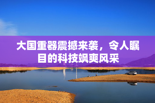 大国重器震撼来袭，令人瞩目的科技飒爽风采