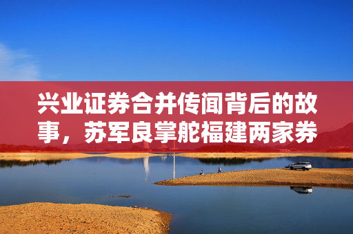 兴业证券合并传闻背后的故事，苏军良掌舵福建两家券商的动态分析