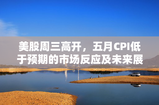 美股周三高开，五月CPI低于预期的市场反应及未来展望分析