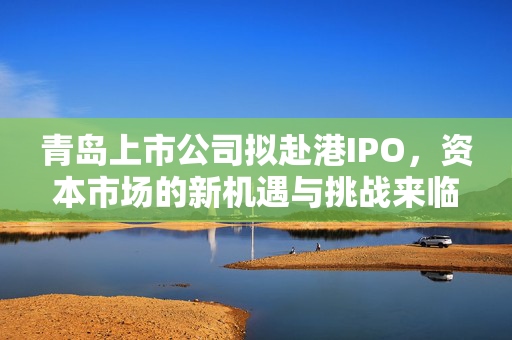 青岛上市公司拟赴港IPO，资本市场的新机遇与挑战来临