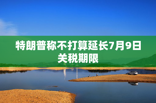 特朗普称不打算延长7月9日关税期限
