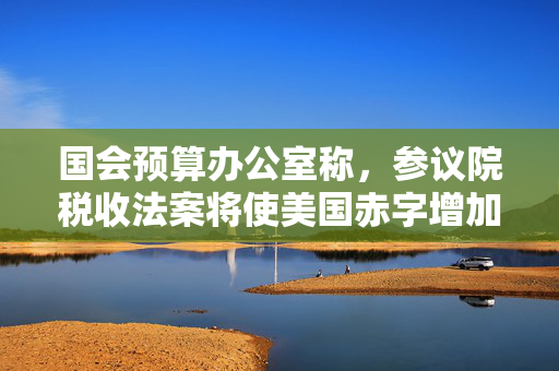 国会预算办公室称，参议院税收法案将使美国赤字增加3.3万亿美元
