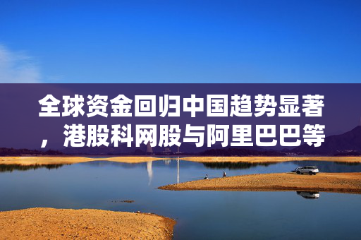 全球资金回归中国趋势显著，港股科网股与阿里巴巴等案例引领市场增长
