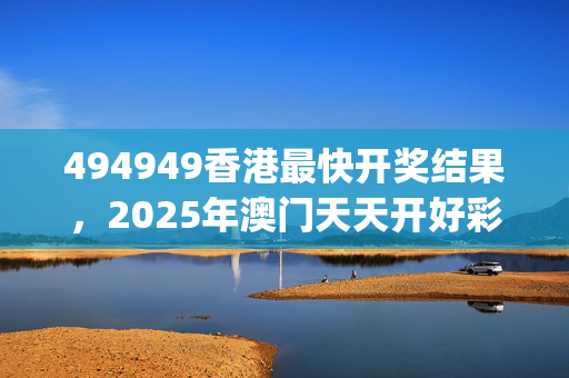 494949香港最快开奖结果，2025年澳门天天开好彩_精选作答解释落实_手机版381.791