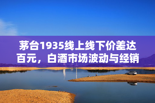 茅台1935线上线下价差达百元，白酒市场波动与经销商观察
