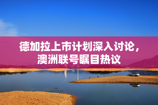 德加拉上市计划深入讨论，澳洲联号瞩目热议