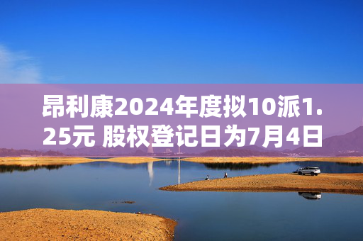昂利康2024年度拟10派1.25元 股权登记日为7月4日