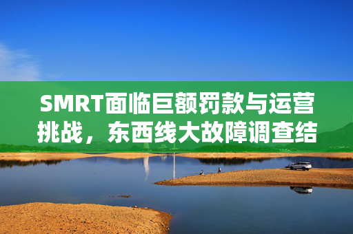 SMRT面临巨额罚款与运营挑战，东西线大故障调查结果出炉