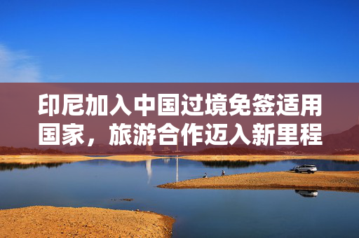 印尼加入中国过境免签适用国家，旅游合作迈入新里程碑