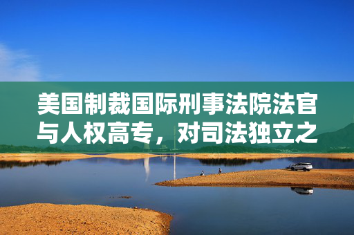 美国制裁国际刑事法院法官与人权高专，对司法独立之侵蚀的警示