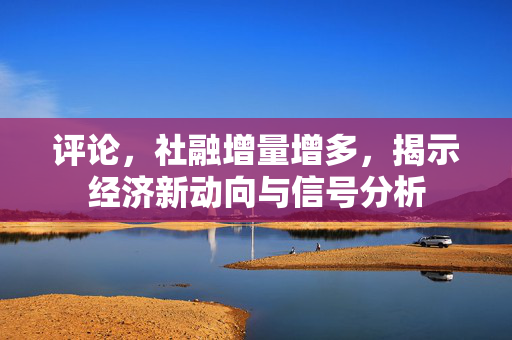 评论，社融增量增多，揭示经济新动向与信号分析