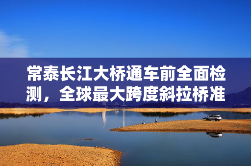 常泰长江大桥通车前全面检测，全球最大跨度斜拉桥准备就绪