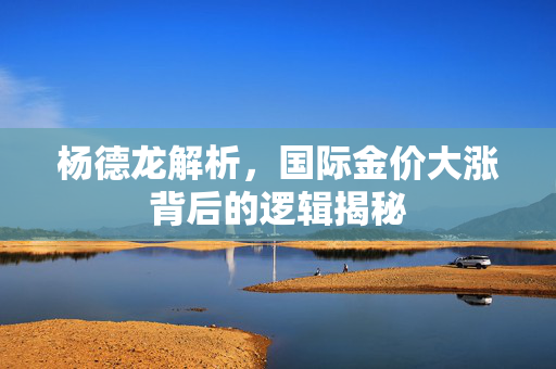 杨德龙解析，国际金价大涨背后的逻辑揭秘