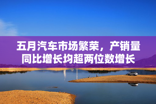 五月汽车市场繁荣，产销量同比增长均超两位数增长