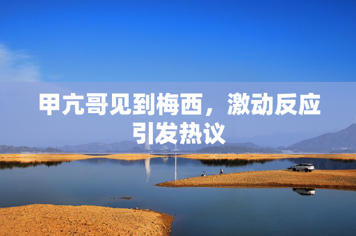 甲亢哥见到梅西，激动反应引发热议