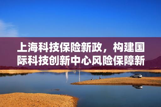 上海科技保险新政，构建国际科技创新中心风险保障新生态