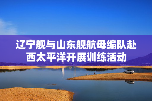 辽宁舰与山东舰航母编队赴西太平洋开展训练活动