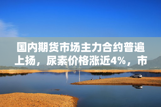 国内期货市场主力合约普遍上扬，尿素价格涨近4%，市场走势深度解析