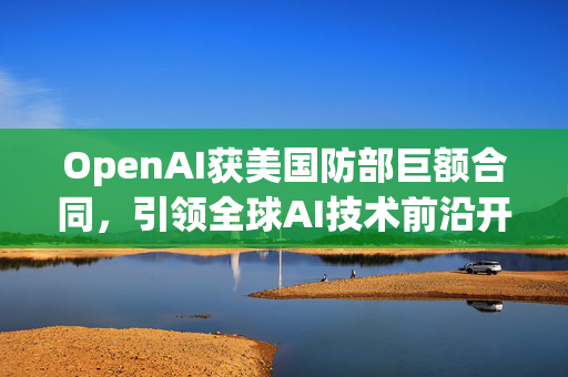OpenAI获美国防部巨额合同，引领全球AI技术前沿开发瞩目成果