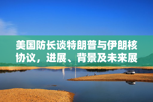 美国防长谈特朗普与伊朗核协议，进展、背景及未来展望