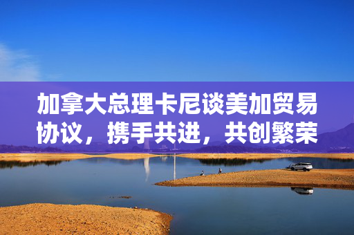 加拿大总理卡尼谈美加贸易协议，携手共进，共创繁荣
