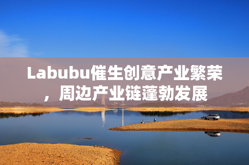 Labubu催生创意产业繁荣，周边产业链蓬勃发展