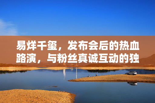 易烊千玺，发布会后的热血路演，与粉丝真诚互动的独特魅力展现