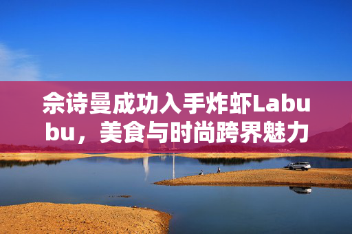 佘诗曼成功入手炸虾Labubu，美食与时尚跨界魅力展现