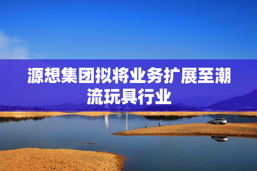 源想集团拟将业务扩展至潮流玩具行业