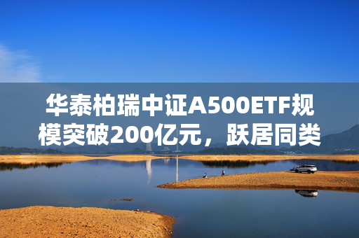 华泰柏瑞中证A500ETF规模突破200亿元，跃居同类之首！